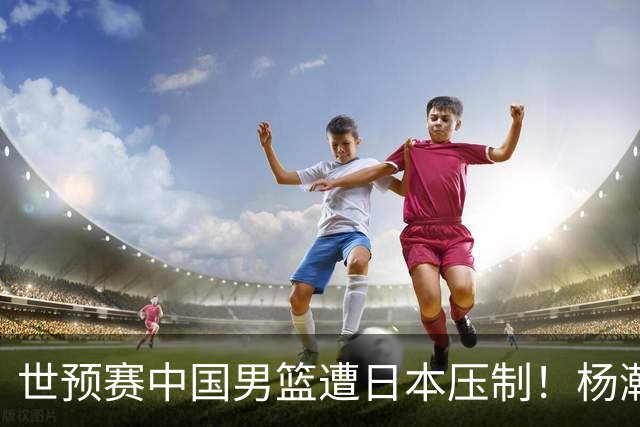 世预赛中国男篮遭日本压制！杨瀚森低迷，2人0分，郭士强焦急万分