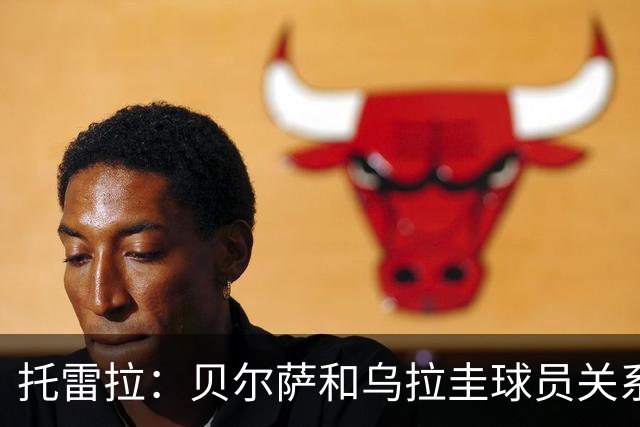 托雷拉：贝尔萨和乌拉圭球员关系不好 不明白为什么不带南德斯