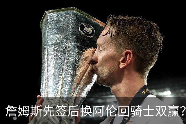 詹姆斯先签后换阿伦回骑士双赢？LBJ给骑士韧性&湖人得优质中锋
